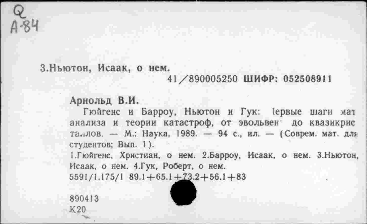 ﻿0. Д-«Ч
3.Ньютон, Исаак, о нем.
41/890005250 ШИФР: 052508911
Арнольд В.И.
Гюйгенс и Барроу, Ньютон и Гук: 1ервые шаги мат анализа и теории катастроф, от эвольвен до квазикрис Таллов. — М.: Наука, 1989. — 94 с., ил. — (Соврем, мат. дл> студентов; Вып. 1 ).
I.Гюйгенс. Христиан, о нем. 2.Барроу, Исаак, о нем. 3.Ньютон, Исаак, о нем. 4.Гук, Роберт, о нем.
5591/1.175/1 89.1+65.14^3.2+56.1+83
890413
К20